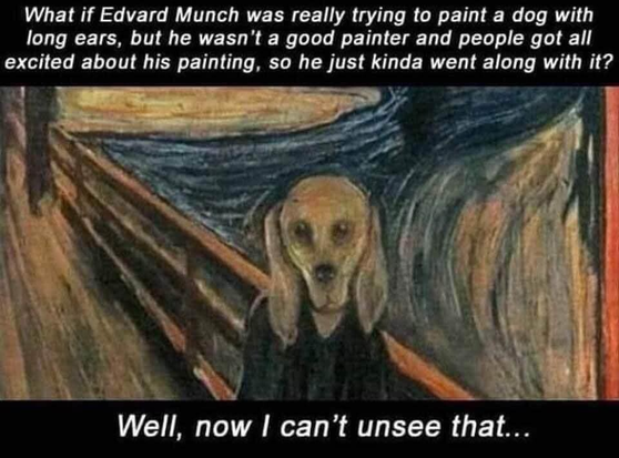 A top text, a bottom text, and a painting in the middle.

(top text)
What if Edvard Munch was really trying to paint a dog with long ears, but he wasn't a good painter and people got all excited about his painting, so he just kinda went along with it?

(painting is Edvard Munch's famous Scream, it shows a bald person on a bridge, some other people are in the background while the person is in the foreground, the person's face is distorted by broad strokes creating the impression of a world in powerful motion, the person's facial expression is that of a scream, but, given the heavily distorted look, it does kinda look like a he tried to paint a dog)

(bottom text)
Well, now I can’t unsee that...