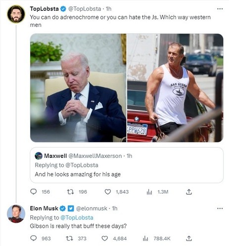 TopLobsta @TopLobsta
You can do adrenochrome or you can hate the Js. Which way western men
(Photos of Joe Biden and a muscular Mel Gibson)
Quote tweeting
• Maxwell @MaxwellMaxerson
Replying to @TopLobsta
And he looks amazing for his age
Elon Musk @elonmusk
Replying to @TopLobsta
Gibson is really that buff these days?