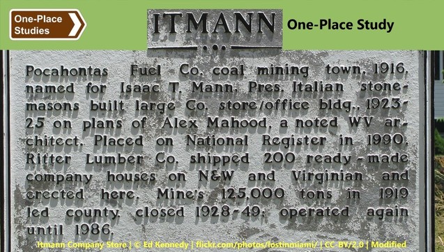 Society for One-Place Studies logo. Itmann One-Place Study. (The word 'Itmann' is part of the photo below the banner, an interpretative sign. The text on that sign follows.) Pocahontas Fuel Co. coal mining town, 1916, named for Isaac T. Mann, Pres. Italian stonemasons built large Co. store/office bldg., 1923-25 on plans of Alex Mahood, a noted WV architect. Placed on National Register in 1990. Ritter Lumber Co. shipped 200 ready-made company houses on N&W and Virginian and erected here. Mine's 125,000 tons in 1919 led county, closed 1928-40, operated again until 1986.
