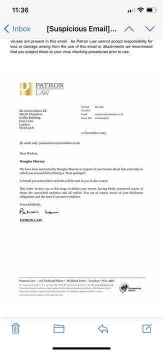 By email only: jessicasimor@matrixlaw.co.uk
Dear Madam,
Douglas Murray
We have been instructed by Douglas Murray in respect of your tweets about him yesterday in which you accused him of being a "Nazi apologist".
A formal pre action letter of claim will be sent to you in due course.
This letter invites you at this stage to delete your tweets, having firstly preserved copies of them, the associated analytics and all replies. You are of course aware of your disclosure obligations and the need to preserve evidence.
Yours faithfully,
Patron Law
PATRON LAW