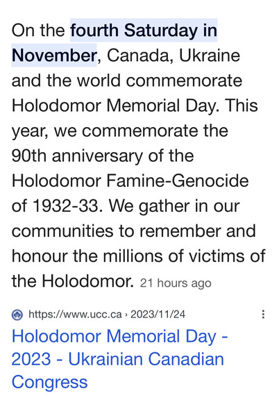 On the fourth Saturday in November, Canada, Ukraine and the world commemorate Holodomor Memorial Day. This year, we commemorate the 90th anniversary of the Holodomor Famine-Genocide of 1932-33. We gather in our communities to remember and honour the millions of victims of the Holodomor. 21 hours ago
@ https://www.ucc.ca > 2023/11/24 : Holodomor Memorial Day - 2023 - Ukrainian Canadian Congress