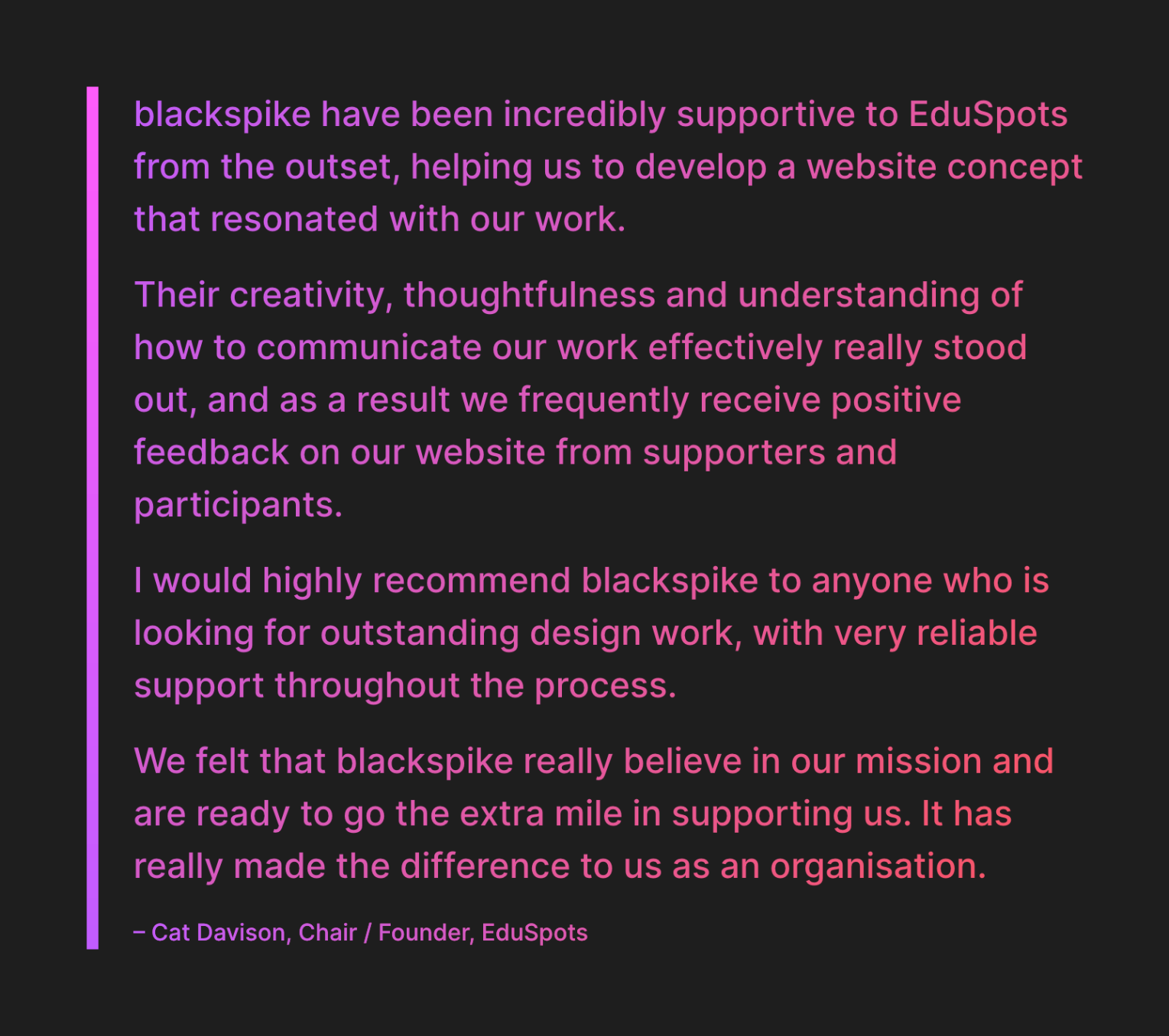 blackspike have been incredibly supportive to EduSpots from the outset, helping us to develop a website concept that resonated with our work.
Their creativity, thoughtfulness and understanding of how to communicate our work effectively really stood out, and as a result we frequently receive positive feedback on our website from supporters and participants.
I would highly recommend blackspike to anyone who is looking for outstanding design work, with very reliable support throughout the process.
We felt that blackspike really believe in our mission and are ready to go the extra mile in supporting us. It has really made the difference to us as an organisation. 