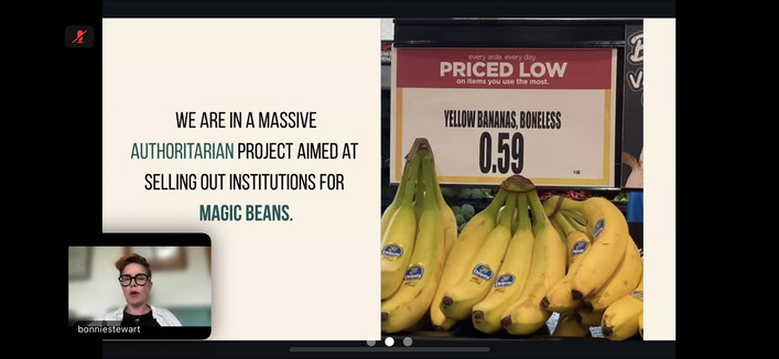 Split-screen image from a virtual presentation. On the left side, a slide reads: "WE ARE IN A MASSIVE AUTHORITARIAN PROJECT AIMED AT SELLING OUT INSTITUTIONS FOR MAGIC BEANS." The words "AUTHORITARIAN" and "MAGIC BEANS" are highlighted in teal. Below the text is a small video window showing a speaker labeled “bonniestewart,” a woman with short hair and black glasses speaking. On the right side, there's a humorous grocery store sign that reads "YELLOW BANANAS, BONELESS – 0.59" above a bunch of b…