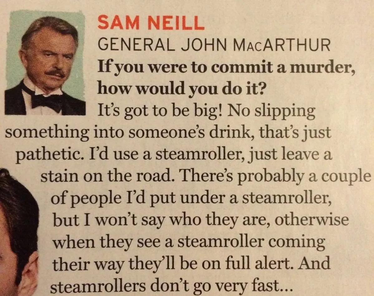 SAM NEILL
GENERAL JOHN MACARTHUR
If you were to commit a murder,
how would you do it?
It's got to be big! No slipping
something into someone's drink, that's just
pathetic. I'd use a steamroller, just leave a
stain on the road. There's probably a couple
of people I'd put under a steamroller,
but I won't say who they are, otherwise
when they see a steamroller coming
their way they'll be on full alert. And
steamrollers don't go very fast...